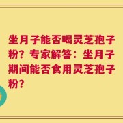 坐月子能否喝灵芝孢子粉？专家解答：坐月子期间能否食用灵芝孢子粉？