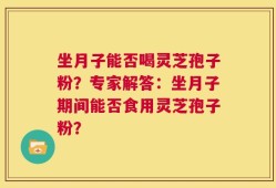 坐月子能否喝灵芝孢子粉？专家解答：坐月子期间能否食用灵芝孢子粉？