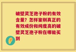 破壁灵芝孢子粉的有效含量？怎样鉴别真正的有效成份和纯度高的破壁灵芝孢子粉在哪能买到