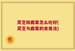 灵芝和鹿茸怎么吃好(灵芝与鹿茸的食用法)