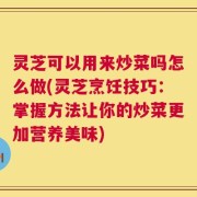 灵芝可以用来炒菜吗怎么做(灵芝烹饪技巧：掌握方法让你的炒菜更加营养美味)