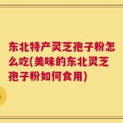 东北特产灵芝孢子粉怎么吃(美味的东北灵芝孢子粉如何食用)