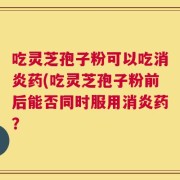 吃灵芝孢子粉可以吃消炎药(吃灵芝孢子粉前后能否同时服用消炎药？