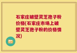 石家庄破壁灵芝孢子粉价格(石家庄市场上破壁灵芝孢子粉的价格情况)