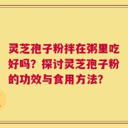 灵芝孢子粉拌在粥里吃好吗？探讨灵芝孢子粉的功效与食用方法？