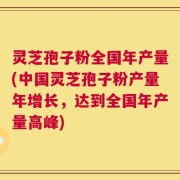 灵芝孢子粉全国年产量(中国灵芝孢子粉产量年增长，达到全国年产量高峰)