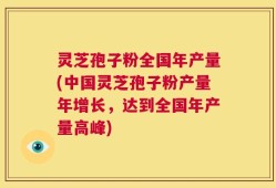灵芝孢子粉全国年产量(中国灵芝孢子粉产量年增长，达到全国年产量高峰)