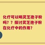化疗可以喝灵芝孢子粉吗？？探讨灵芝孢子粉在化疗中的作用？