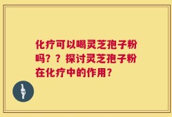 化疗可以喝灵芝孢子粉吗？？探讨灵芝孢子粉在化疗中的作用？