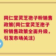 同仁堂灵芝孢子粉销售政策(同仁堂灵芝孢子粉销售政策全面升级，引发市场关注)