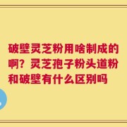 破壁灵芝粉用啥制成的啊？灵芝孢子粉头道粉和破壁有什么区别吗