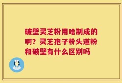 破壁灵芝粉用啥制成的啊？灵芝孢子粉头道粉和破壁有什么区别吗