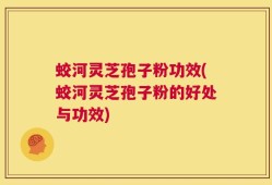 蛟河灵芝孢子粉功效(蛟河灵芝孢子粉的好处与功效)