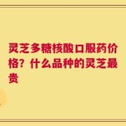 灵芝多糖核酸口服药价格？什么品种的灵芝最贵