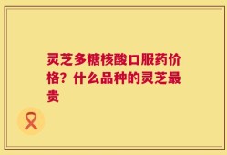 灵芝多糖核酸口服药价格？什么品种的灵芝最贵