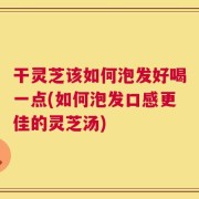 干灵芝该如何泡发好喝一点(如何泡发口感更佳的灵芝汤)