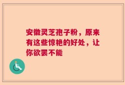安徽灵芝孢子粉，原来有这些惊艳的好处，让你欲罢不能