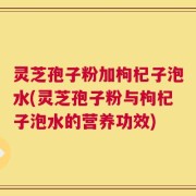 灵芝孢子粉加枸杞子泡水(灵芝孢子粉与枸杞子泡水的营养功效)