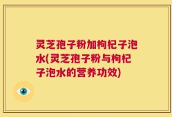 灵芝孢子粉加枸杞子泡水(灵芝孢子粉与枸杞子泡水的营养功效)