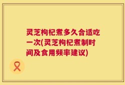 灵芝枸杞煮多久合适吃一次(灵芝枸杞煮制时间及食用频率建议)