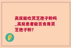 高反能吃灵芝孢子粉吗_高反患者能否食用灵芝孢子粉？