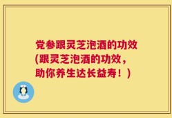 党参跟灵芝泡酒的功效(跟灵芝泡酒的功效，助你养生达长益寿！)
