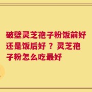 破壁灵芝孢子粉饭前好还是饭后好 ？灵芝孢子粉怎么吃最好