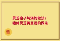 灵芝孢子炖汤的做法？猪蹄灵芝黄豆汤的做法