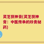 灵芝茯神膏(灵芝茯神膏：中医传承的珍贵秘药)