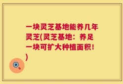一块灵芝基地能养几年灵芝(灵芝基地：养足一块可扩大种植面积！)