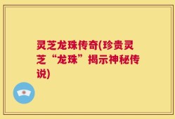 灵芝龙珠传奇(珍贵灵芝“龙珠”揭示神秘传说)