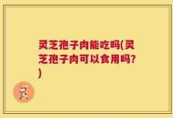 灵芝孢子肉能吃吗(灵芝孢子肉可以食用吗？)