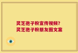 灵芝孢子粉宣传视频？灵芝孢子粉朋友圈文案