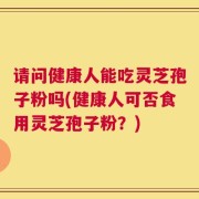 请问健康人能吃灵芝孢子粉吗(健康人可否食用灵芝孢子粉？)