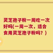 灵芝孢子粉一周吃一次好吗(一周一次，适合食用灵芝孢子粉吗？)