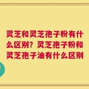灵芝和灵芝孢子粉有什么区别？灵芝孢子粉和灵芝孢子油有什么区别