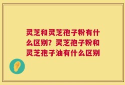 灵芝和灵芝孢子粉有什么区别？灵芝孢子粉和灵芝孢子油有什么区别