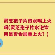 灵芝孢子片泡水喝上火吗(灵芝孢子片水泡饮用是否会加重上火？)