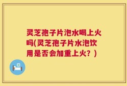 灵芝孢子片泡水喝上火吗(灵芝孢子片水泡饮用是否会加重上火？)