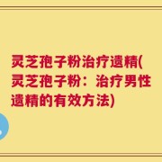 灵芝孢子粉治疗遗精(灵芝孢子粉：治疗男性遗精的有效方法)