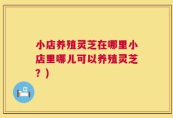 小店养殖灵芝在哪里小店里哪儿可以养殖灵芝？)