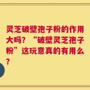 灵芝破壁孢子粉的作用大吗？“破壁灵芝孢子粉”这玩意真的有用么？