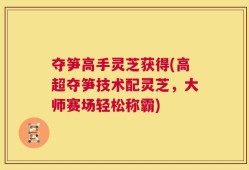 夺笋高手灵芝获得(高超夺笋技术配灵芝，大师赛场轻松称霸)