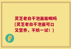 灵芝老白干泡面能喝吗(灵芝老白干泡面可口又营养，不妨一试！)