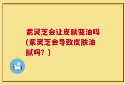 紫灵芝会让皮肤变油吗(紫灵芝会导致皮肤油腻吗？)