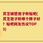 灵芝破壁孢子粉贴吧(灵芝孢子粉哪个牌子好？贴吧网友热议TOP3)