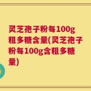 灵芝孢子粉每100g粗多糖含量(灵芝孢子粉每100g含粗多糖量)