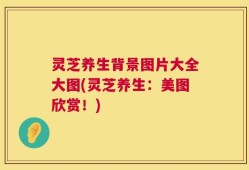 灵芝养生背景图片大全大图(灵芝养生：美图欣赏！)