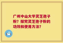 广州中山大学灵芝孢子粉？探究灵芝孢子粉的功效和使用方法？