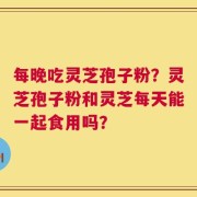 每晚吃灵芝孢子粉？灵芝孢子粉和灵芝每天能一起食用吗？